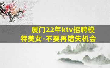 厦门22年ktv招聘模特美女-不要再错失机会